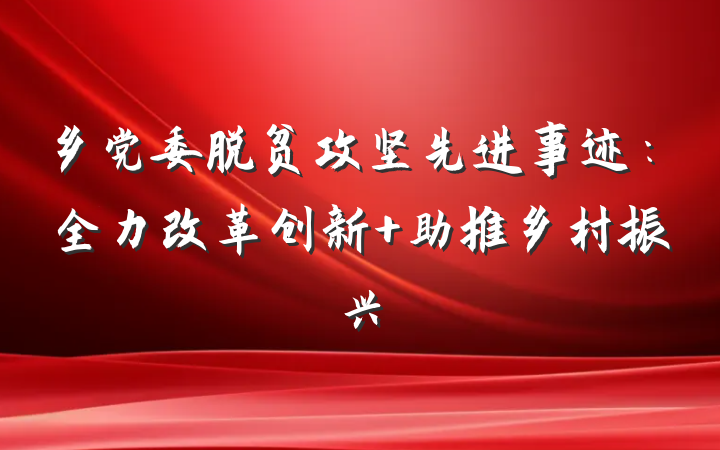 乡党委脱贫攻坚先进事迹：全力改革创新 助推乡村振兴