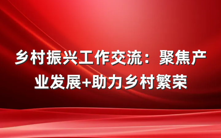 乡村振兴工作交流：聚焦产业发展 助力乡村繁荣
