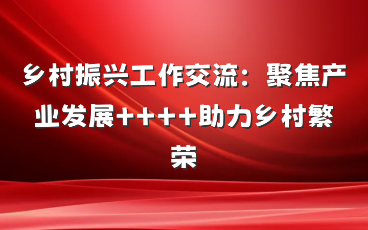 乡村振兴工作交流：聚焦产业发展    助力乡村繁荣