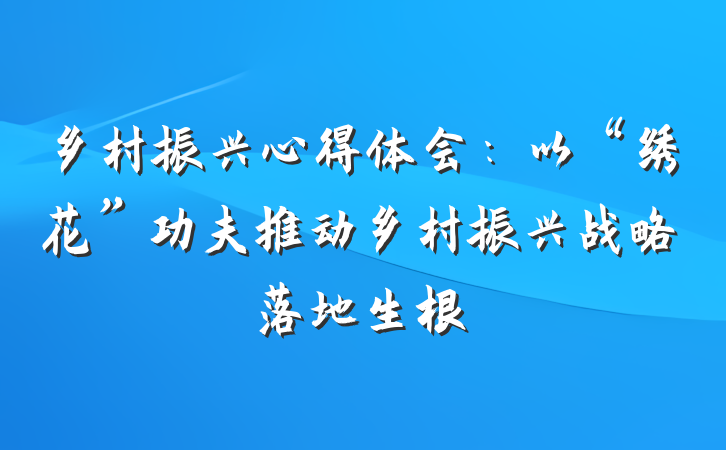 乡村振兴心得体会：以“绣花”功夫推动乡村振兴战略落地生根