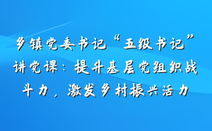 乡镇党委书记“五级书记”讲党课：提升基层党组织战斗力，激发乡村振兴活力