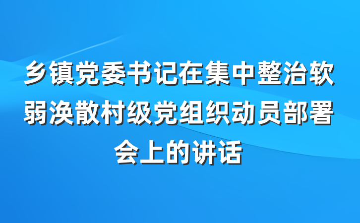 乡镇党委书记在集中整治软弱涣散村级党组织动员部署会上的讲话