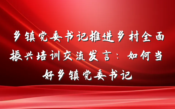 乡镇党委书记推进乡村全面振兴培训交流发言：如何当好乡镇党委书记