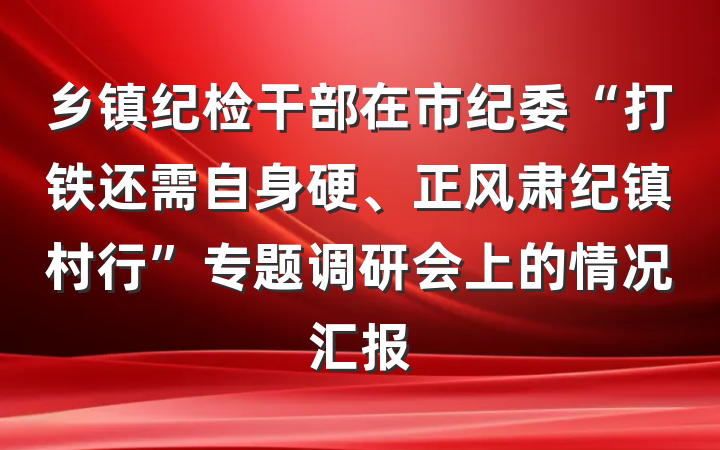 乡镇纪检干部在市纪委“打铁还需自身硬、正风肃纪镇村行”专题调研会上的情况汇报