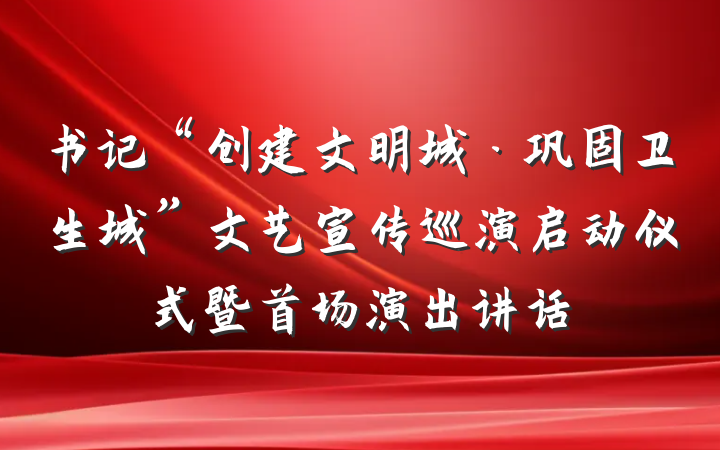 书记“创建文明城·巩固卫生城”文艺宣传巡演启动仪式暨首场演出讲话