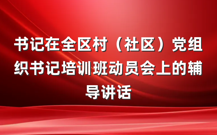 书记在全区村（社区）党组织书记培训班动员会上的辅导讲话