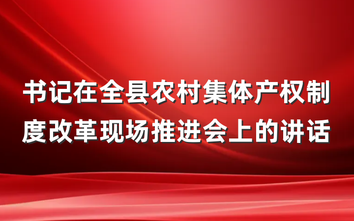 书记在全县农村集体产权制度改革现场推进会上的讲话