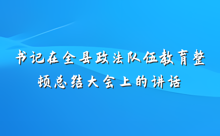 书记在全县政法队伍教育整顿总结大会上的讲话