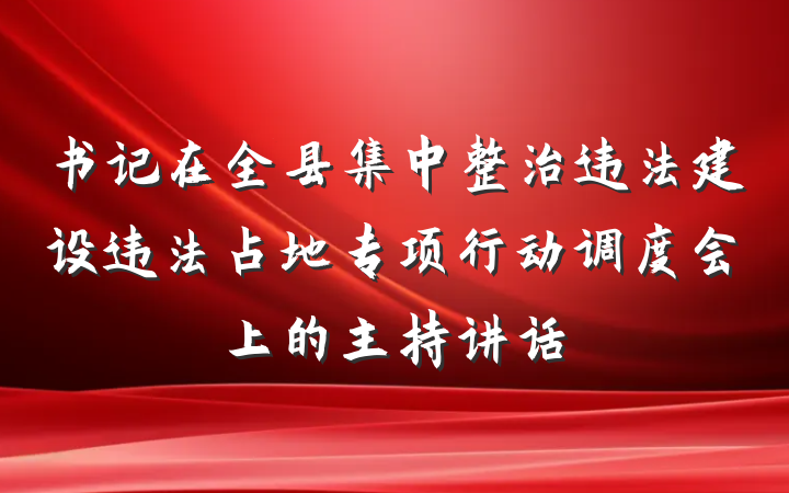 书记在全县集中整治违法建设违法占地专项行动调度会上的主持讲话