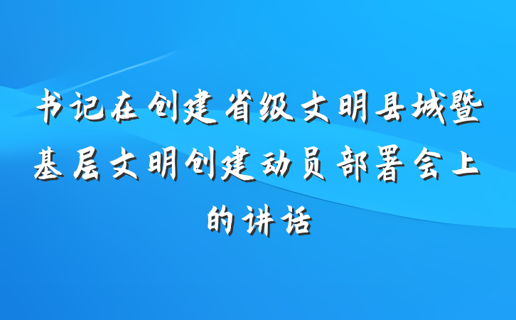 书记在创建省级文明县城暨基层文明创建动员部署会上的讲话