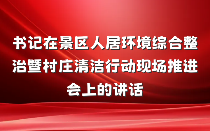 书记在景区人居环境综合整治暨村庄清洁行动现场推进会上的讲话