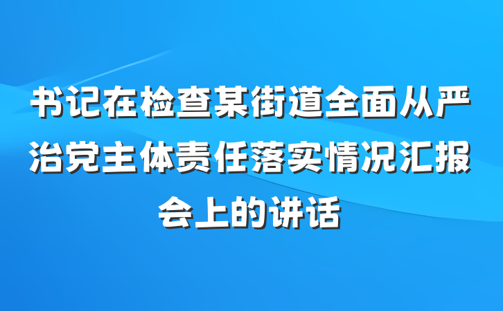 书记在检查某街道全面从严治党主体责任落实情况汇报会上的讲话