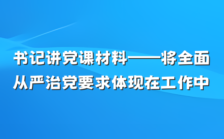 书记讲党课材料——将全面从严治党要求体现在工作中