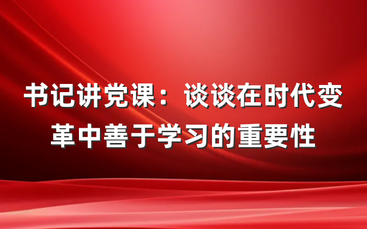 书记讲党课：谈谈在时代变革中善于学习的重要性