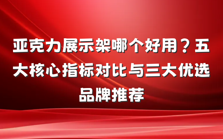 亚克力展示架哪个好用？五大核心指标对比与三大优选品牌推荐