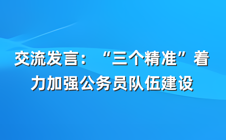 交流发言：“三个精准”着力加强公务员队伍建设