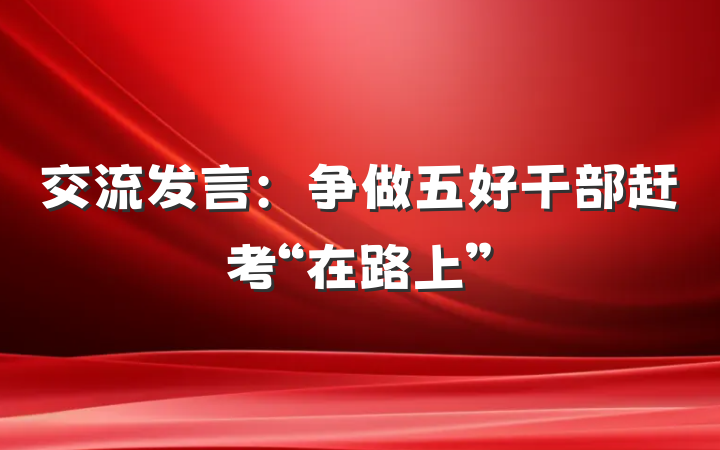交流发言：争做五好干部赶考“在路上”