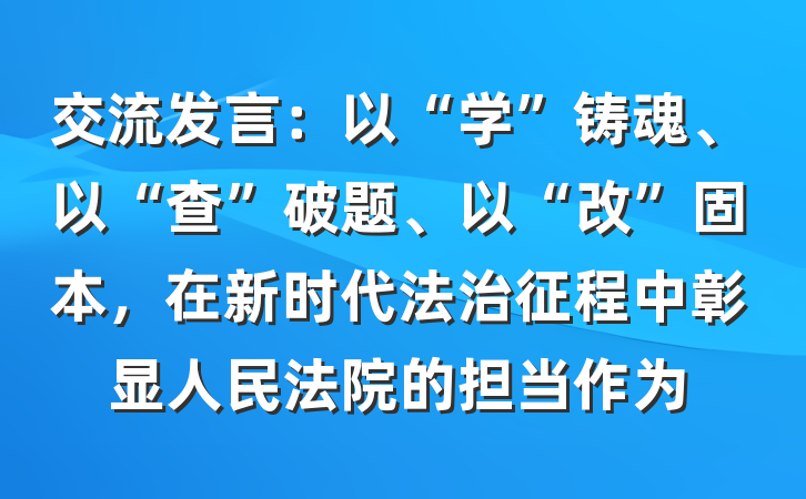 交流发言：以“学”铸魂、以“查”破题、以“改”固本，在新时代法治征程中彰显人民法院的担当作为