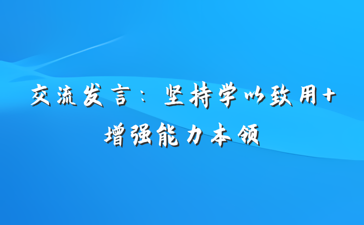 交流发言：坚持学以致用 增强能力本领