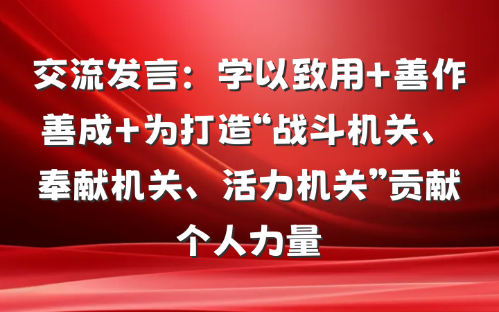 交流发言：学以致用 善作善成 为打造“战斗机关、奉献机关、活力机关”贡献个人力量