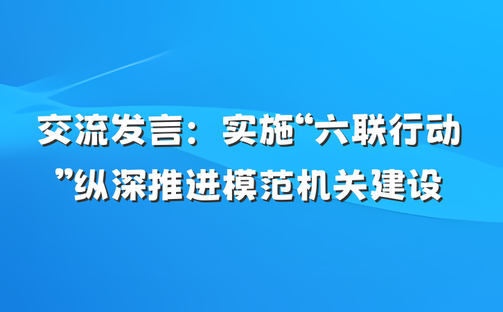 交流发言：实施“六联行动”纵深推进模范机关建设