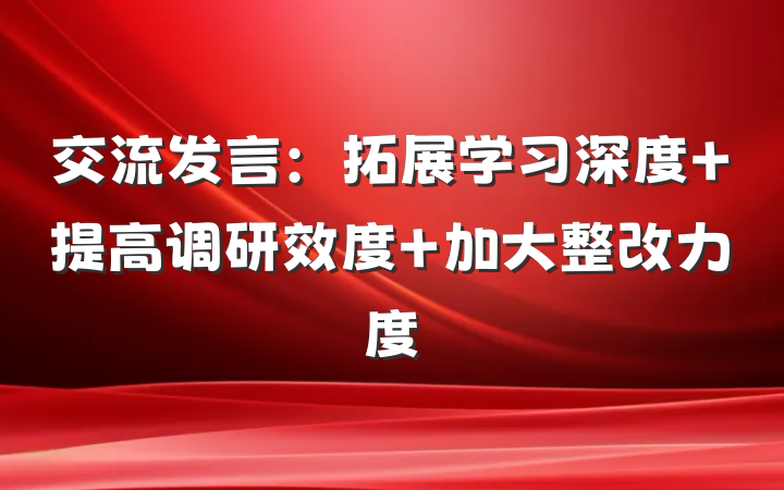 交流发言：拓展学习深度 提高调研效度 加大整改力度