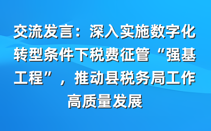 交流发言：深入实施数字化转型条件下税费征管“强基工程”，推动县税务局工作高质量发展