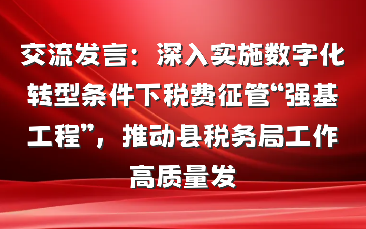 交流发言：深入实施数字化转型条件下税费征管“强基工程”，推动县税务局工作高质量发