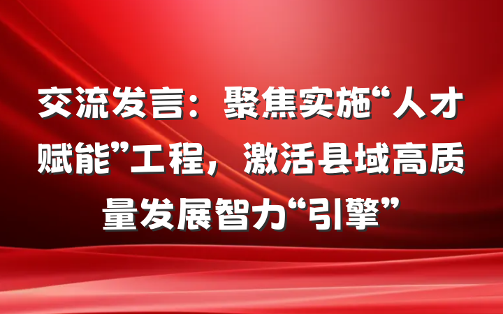 交流发言：聚焦实施“人才赋能”工程，激活县域高质量发展智力“引擎”
