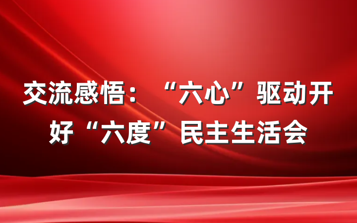 交流感悟：“六心”驱动开好“六度”民主生活会