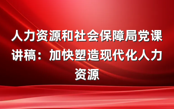 人力资源和社会保障局党课讲稿：加快塑造现代化人力资源