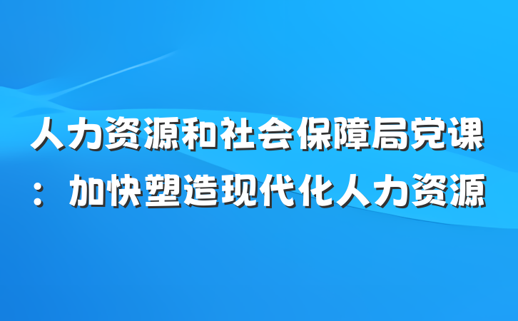 人力资源和社会保障局党课：加快塑造现代化人力资源