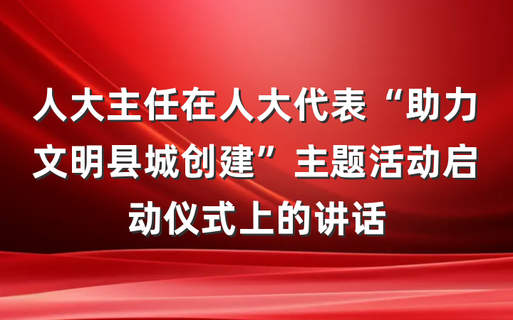 人大主任在人大代表“助力文明县城创建”主题活动启动仪式上的讲话