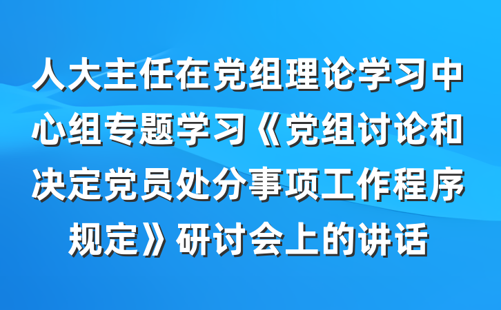 人大主任在党组理论学习中心组专题学习《党组讨论和决定党员处分事项工作程序规定》研讨会上的讲话