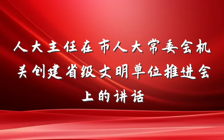 人大主任在市人大常委会机关创建省级文明单位推进会上的讲话