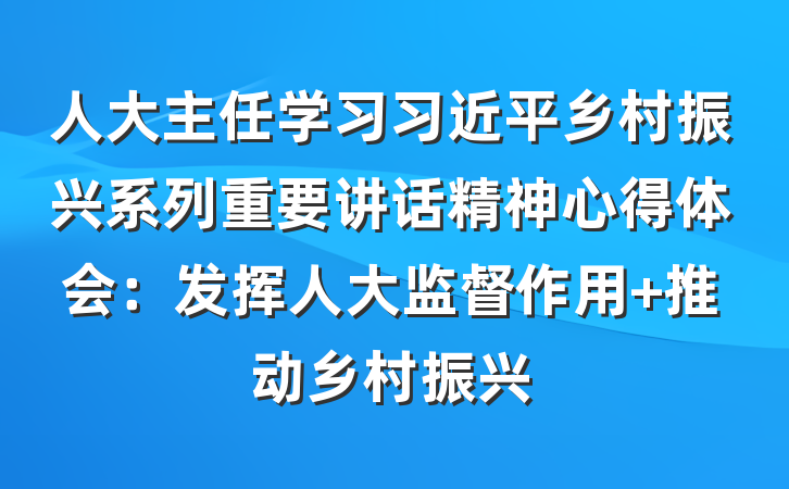 人大主任学习习近平乡村振兴系列重要讲话精神心得体会：发挥人大监督作用 推动乡村振兴