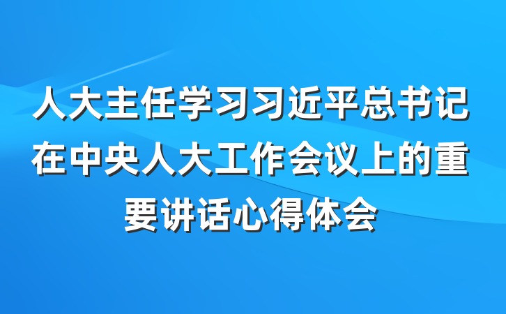 人大主任学习习近平总书记在中央人大工作会议上的重要讲话心得体会