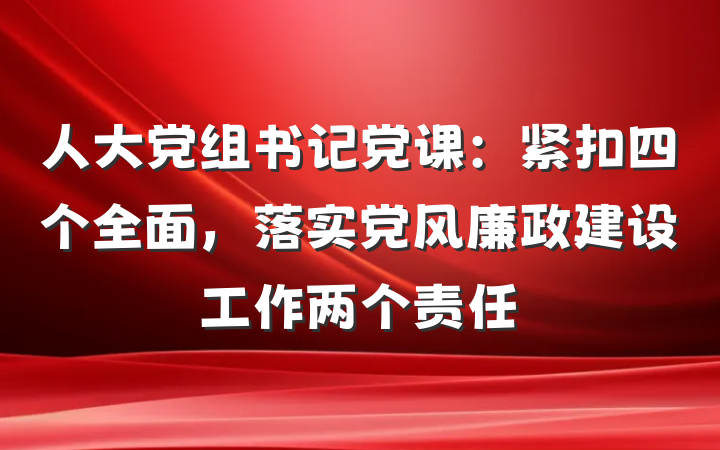 人大党组书记党课：紧扣四个全面，落实党风廉政建设工作两个责任