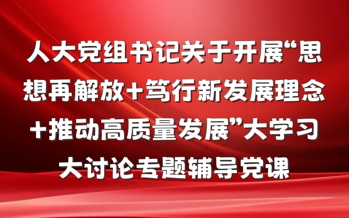 人大党组书记关于开展“思想再解放 笃行新发展理念 推动高质量发展”大学习大讨论专题辅导党课