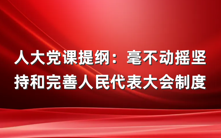 人大党课提纲：毫不动摇坚持和完善人民代表大会制度