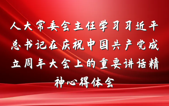 人大常委会主任学习习近平总书记在庆祝中国共产党成立周年大会上的重要讲话精神心得体会