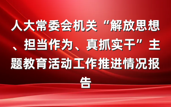 人大常委会机关“解放思想、担当作为、真抓实干”主题教育活动工作推进情况报告
