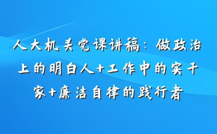 人大机关党课讲稿：做政治上的明白人 工作中的实干家 廉洁自律的践行者