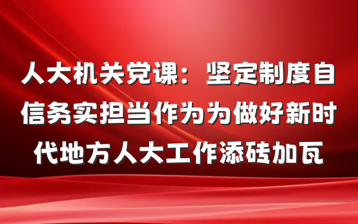 人大机关党课：坚定制度自信务实担当作为为做好新时代地方人大工作添砖加瓦
