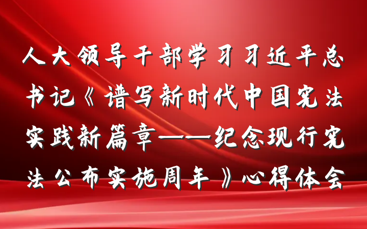 人大领导干部学习习近平总书记《谱写新时代中国宪法实践新篇章——纪念现行宪法公布实施周年》心得体会