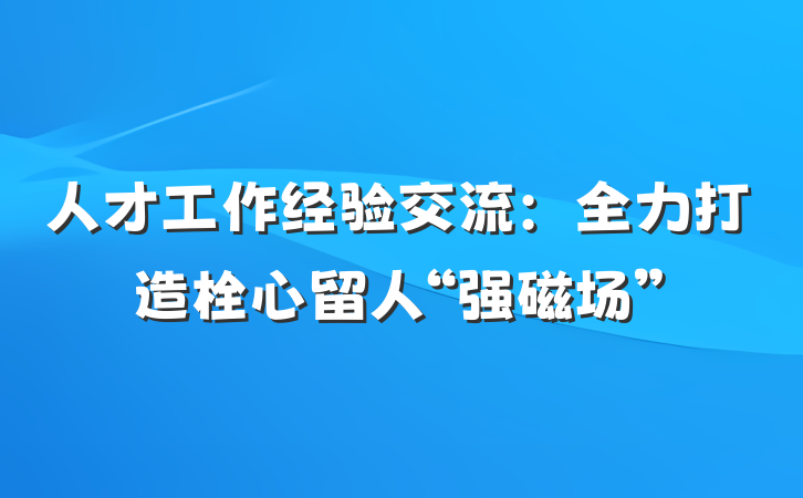 人才工作经验交流：全力打造栓心留人“强磁场”