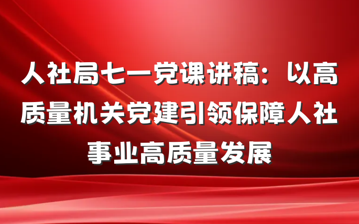 人社局七一党课讲稿：以高质量机关党建引领保障人社事业高质量发展