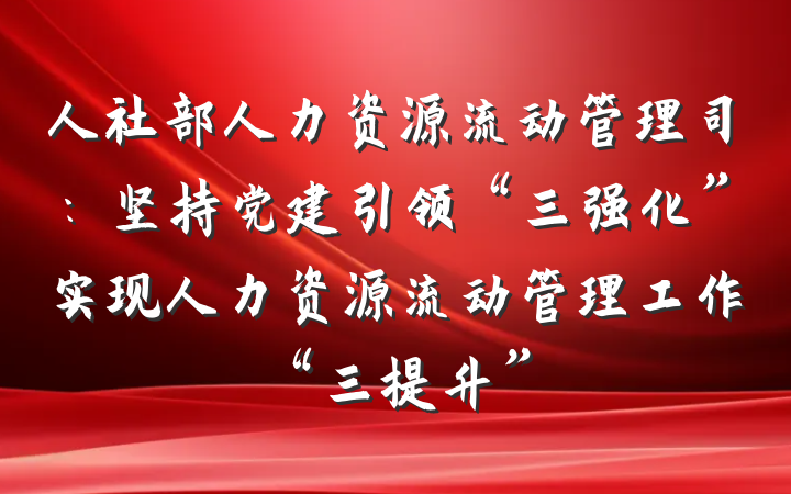 人社部人力资源流动管理司：坚持党建引领“三强化”实现人力资源流动管理工作“三提升”
