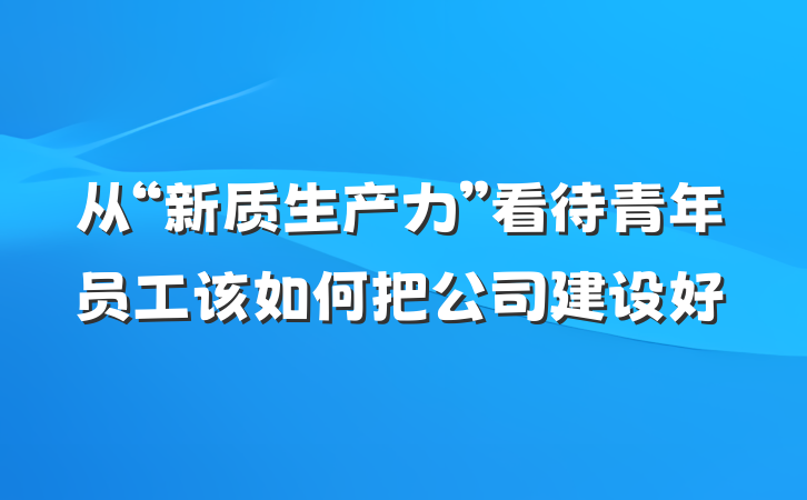 从“新质生产力”看待青年员工该如何把公司建设好