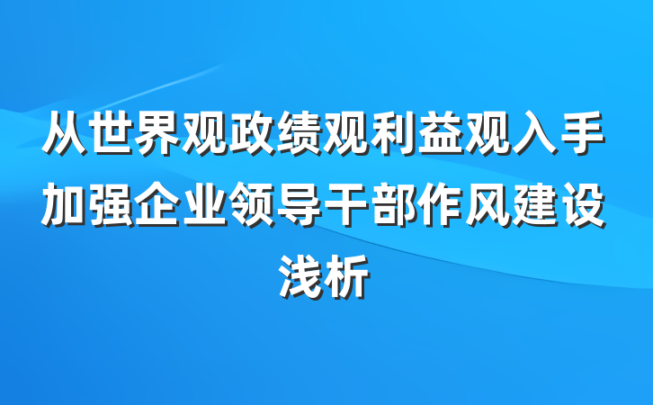 从世界观政绩观利益观入手加强企业领导干部作风建设浅析